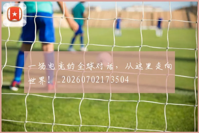 一场电竞的全球对话，从这里走向世界！_20260702173504