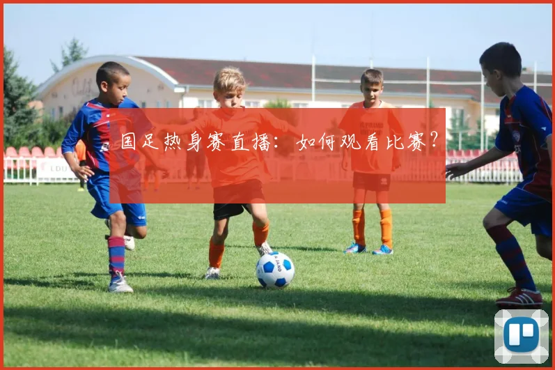 国足热身赛直播：如何观看比赛？