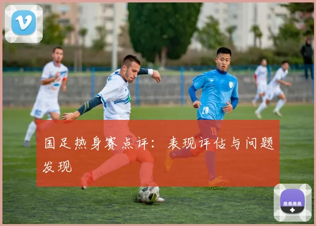 国足热身赛点评：表现评估与问题发现