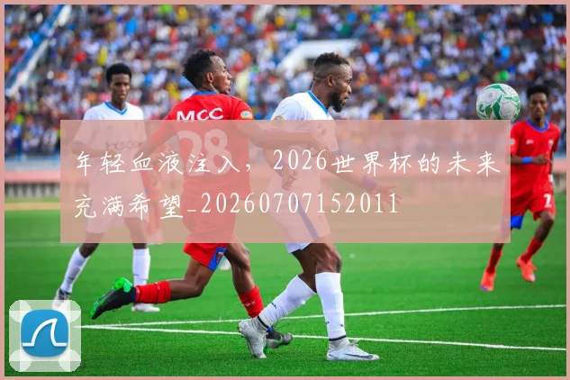 年轻血液注入,2026世界杯的未来充满希望_20260707152011