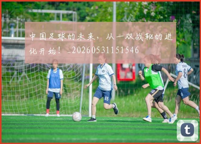 中国足球的未来，从一双战靴的进化开始！_20260531151546