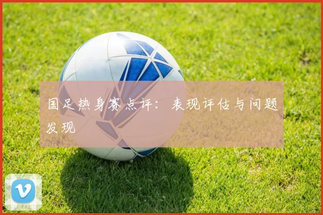 国足热身赛点评：表现评估与问题发现