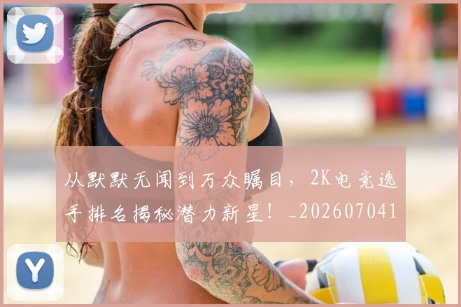 从默默无闻到万众瞩目，2K电竞选手排名揭秘潜力新星！_20260704165140