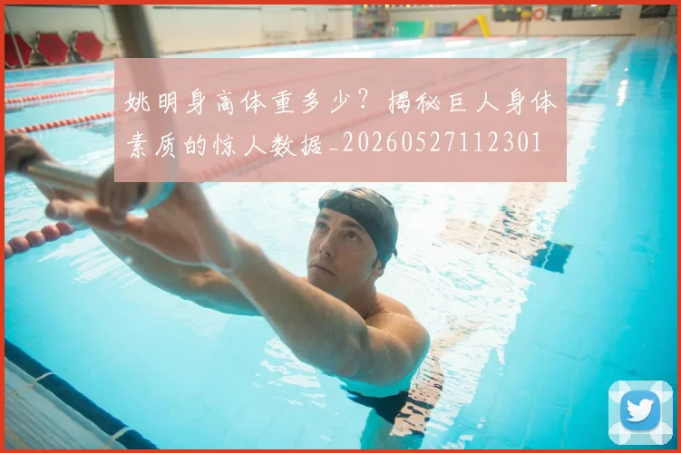 姚明身高体重多少？揭秘巨人身体素质的惊人数据_20260527112301