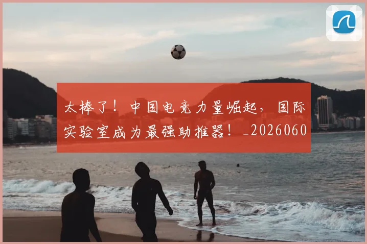 太棒了！中国电竞力量崛起，国际实验室成为最强助推器！_20260604144517