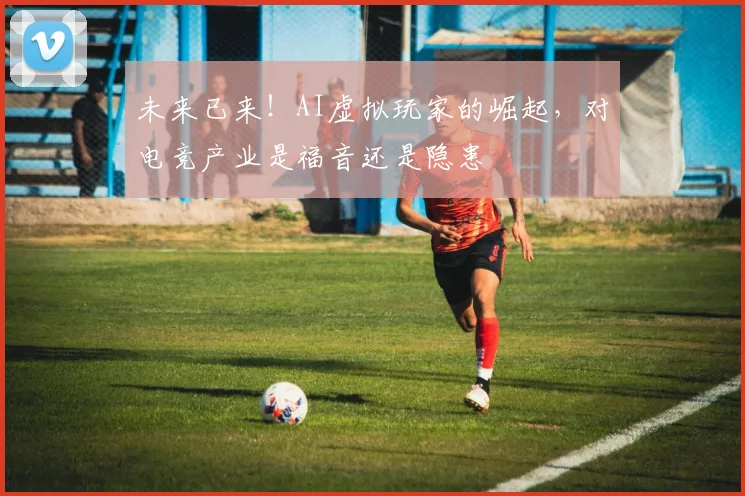 未来已来！AI虚拟玩家的崛起，对电竞产业是福音还是隐患