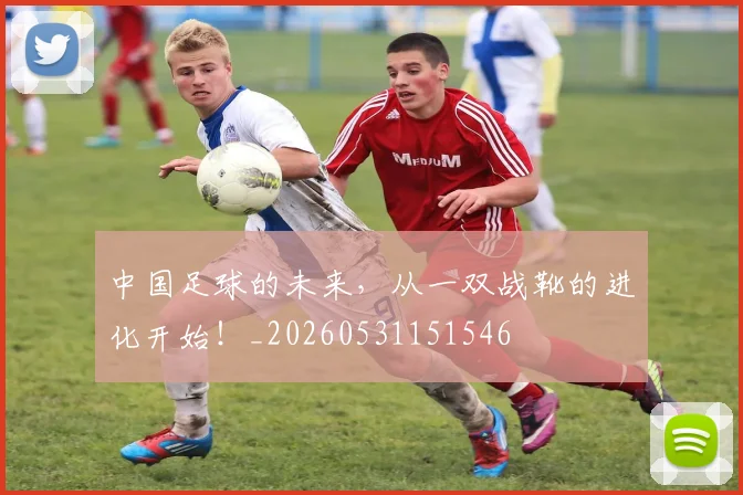 中国足球的未来，从一双战靴的进化开始！_20260531151546